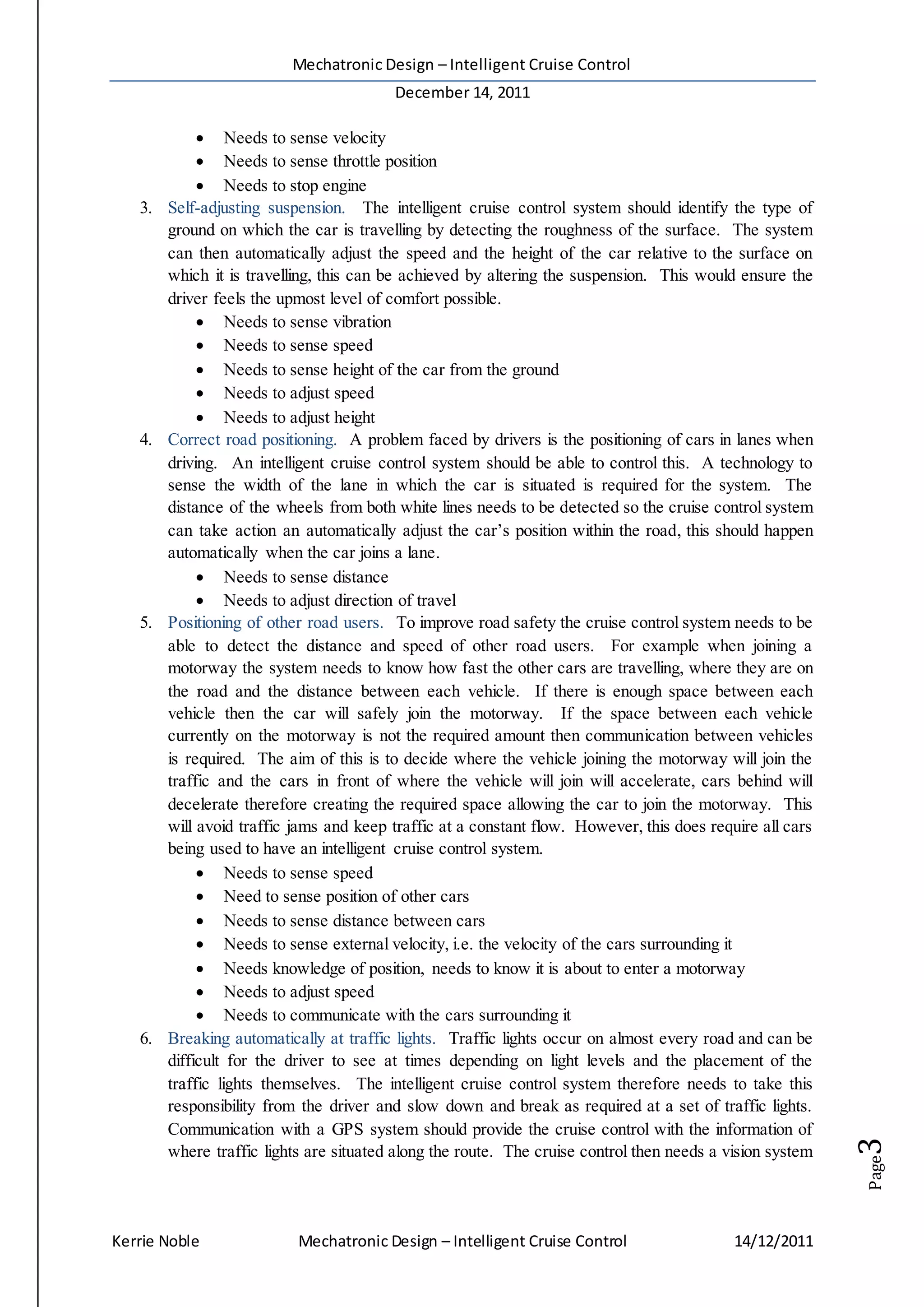 Mechatronic Design – Intelligent Cruise Control
December 14, 2011
Kerrie Noble Mechatronic Design – Intelligent Cruise Control 14/12/2011
Page3
 Needs to sense velocity
 Needs to sense throttle position
 Needs to stop engine
3. Self-adjusting suspension. The intelligent cruise control system should identify the type of
ground on which the car is travelling by detecting the roughness of the surface. The system
can then automatically adjust the speed and the height of the car relative to the surface on
which it is travelling, this can be achieved by altering the suspension. This would ensure the
driver feels the upmost level of comfort possible.
 Needs to sense vibration
 Needs to sense speed
 Needs to sense height of the car from the ground
 Needs to adjust speed
 Needs to adjust height
4. Correct road positioning. A problem faced by drivers is the positioning of cars in lanes when
driving. An intelligent cruise control system should be able to control this. A technology to
sense the width of the lane in which the car is situated is required for the system. The
distance of the wheels from both white lines needs to be detected so the cruise control system
can take action an automatically adjust the car’s position within the road, this should happen
automatically when the car joins a lane.
 Needs to sense distance
 Needs to adjust direction of travel
5. Positioning of other road users. To improve road safety the cruise control system needs to be
able to detect the distance and speed of other road users. For example when joining a
motorway the system needs to know how fast the other cars are travelling, where they are on
the road and the distance between each vehicle. If there is enough space between each
vehicle then the car will safely join the motorway. If the space between each vehicle
currently on the motorway is not the required amount then communication between vehicles
is required. The aim of this is to decide where the vehicle joining the motorway will join the
traffic and the cars in front of where the vehicle will join will accelerate, cars behind will
decelerate therefore creating the required space allowing the car to join the motorway. This
will avoid traffic jams and keep traffic at a constant flow. However, this does require all cars
being used to have an intelligent cruise control system.
 Needs to sense speed
 Need to sense position of other cars
 Needs to sense distance between cars
 Needs to sense external velocity, i.e. the velocity of the cars surrounding it
 Needs knowledge of position, needs to know it is about to enter a motorway
 Needs to adjust speed
 Needs to communicate with the cars surrounding it
6. Breaking automatically at traffic lights. Traffic lights occur on almost every road and can be
difficult for the driver to see at times depending on light levels and the placement of the
traffic lights themselves. The intelligent cruise control system therefore needs to take this
responsibility from the driver and slow down and break as required at a set of traffic lights.
Communication with a GPS system should provide the cruise control with the information of
where traffic lights are situated along the route. The cruise control then needs a vision system
 