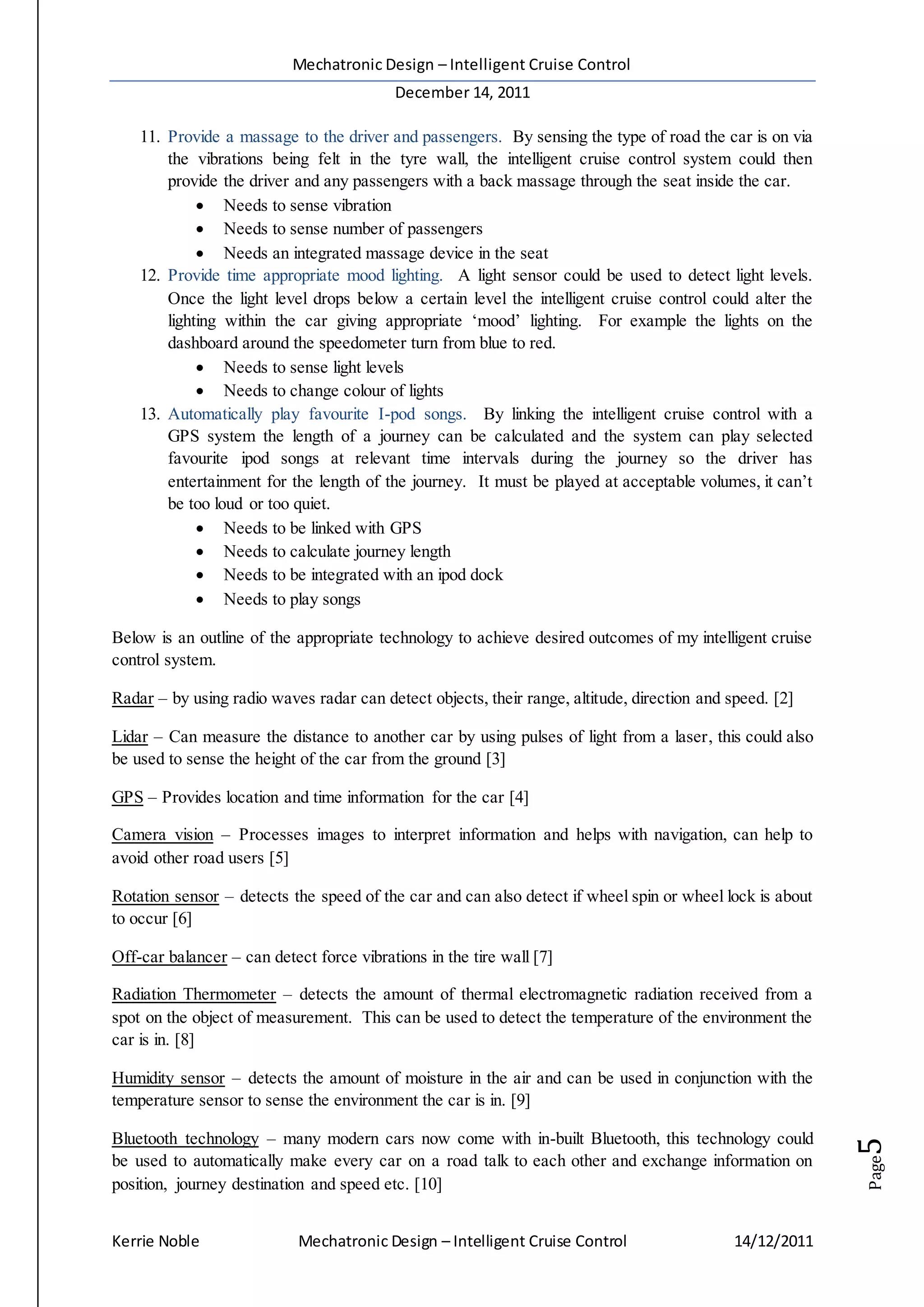 Mechatronic Design – Intelligent Cruise Control
December 14, 2011
Kerrie Noble Mechatronic Design – Intelligent Cruise Control 14/12/2011
Page5
11. Provide a massage to the driver and passengers. By sensing the type of road the car is on via
the vibrations being felt in the tyre wall, the intelligent cruise control system could then
provide the driver and any passengers with a back massage through the seat inside the car.
 Needs to sense vibration
 Needs to sense number of passengers
 Needs an integrated massage device in the seat
12. Provide time appropriate mood lighting. A light sensor could be used to detect light levels.
Once the light level drops below a certain level the intelligent cruise control could alter the
lighting within the car giving appropriate ‘mood’ lighting. For example the lights on the
dashboard around the speedometer turn from blue to red.
 Needs to sense light levels
 Needs to change colour of lights
13. Automatically play favourite I-pod songs. By linking the intelligent cruise control with a
GPS system the length of a journey can be calculated and the system can play selected
favourite ipod songs at relevant time intervals during the journey so the driver has
entertainment for the length of the journey. It must be played at acceptable volumes, it can’t
be too loud or too quiet.
 Needs to be linked with GPS
 Needs to calculate journey length
 Needs to be integrated with an ipod dock
 Needs to play songs
Below is an outline of the appropriate technology to achieve desired outcomes of my intelligent cruise
control system.
Radar – by using radio waves radar can detect objects, their range, altitude, direction and speed. [2]
Lidar – Can measure the distance to another car by using pulses of light from a laser, this could also
be used to sense the height of the car from the ground [3]
GPS – Provides location and time information for the car [4]
Camera vision – Processes images to interpret information and helps with navigation, can help to
avoid other road users [5]
Rotation sensor – detects the speed of the car and can also detect if wheel spin or wheel lock is about
to occur [6]
Off-car balancer – can detect force vibrations in the tire wall [7]
Radiation Thermometer – detects the amount of thermal electromagnetic radiation received from a
spot on the object of measurement. This can be used to detect the temperature of the environment the
car is in. [8]
Humidity sensor – detects the amount of moisture in the air and can be used in conjunction with the
temperature sensor to sense the environment the car is in. [9]
Bluetooth technology – many modern cars now come with in-built Bluetooth, this technology could
be used to automatically make every car on a road talk to each other and exchange information on
position, journey destination and speed etc. [10]
 