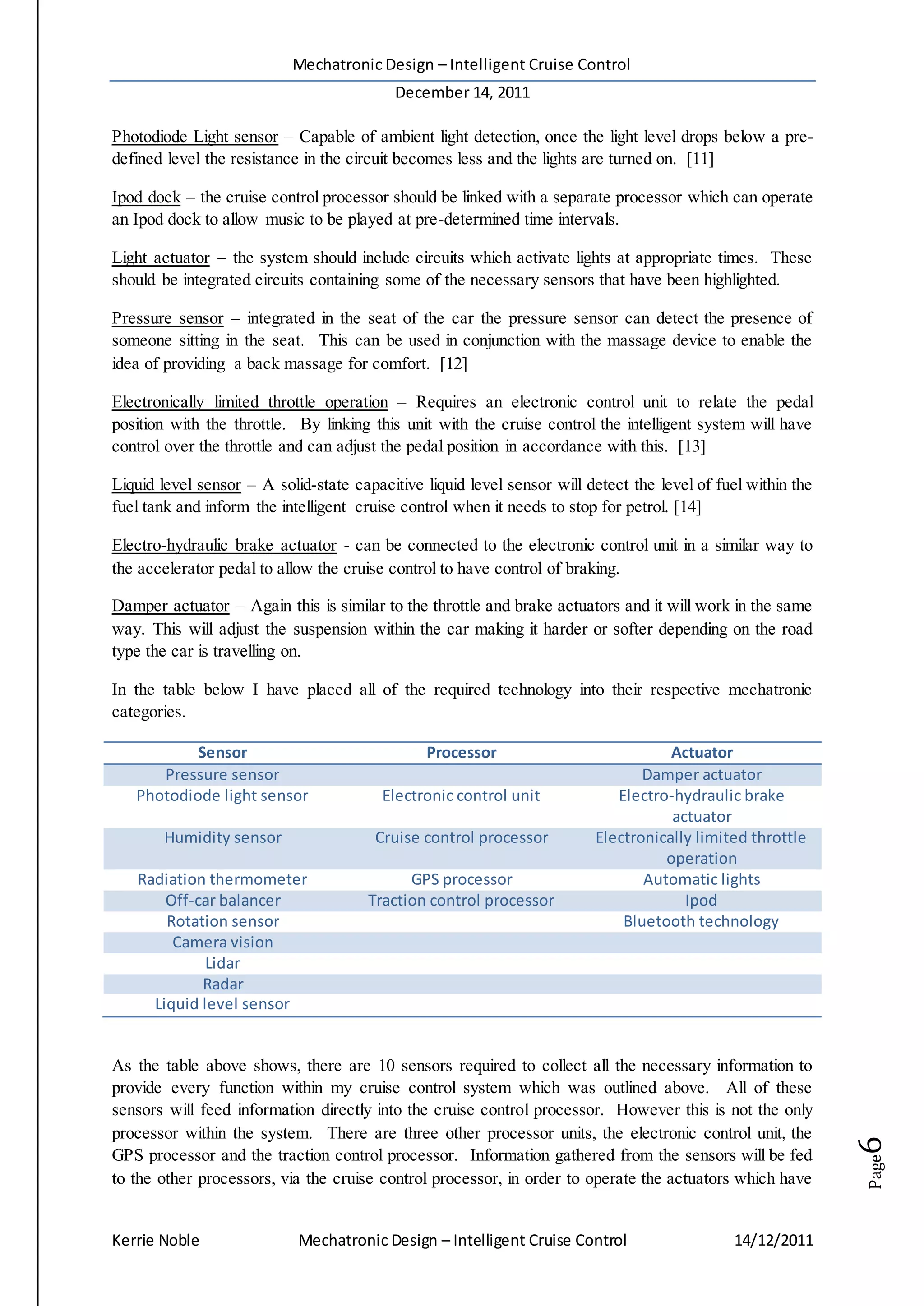 Mechatronic Design – Intelligent Cruise Control
December 14, 2011
Kerrie Noble Mechatronic Design – Intelligent Cruise Control 14/12/2011
Page6
Photodiode Light sensor – Capable of ambient light detection, once the light level drops below a pre-
defined level the resistance in the circuit becomes less and the lights are turned on. [11]
Ipod dock – the cruise control processor should be linked with a separate processor which can operate
an Ipod dock to allow music to be played at pre-determined time intervals.
Light actuator – the system should include circuits which activate lights at appropriate times. These
should be integrated circuits containing some of the necessary sensors that have been highlighted.
Pressure sensor – integrated in the seat of the car the pressure sensor can detect the presence of
someone sitting in the seat. This can be used in conjunction with the massage device to enable the
idea of providing a back massage for comfort. [12]
Electronically limited throttle operation – Requires an electronic control unit to relate the pedal
position with the throttle. By linking this unit with the cruise control the intelligent system will have
control over the throttle and can adjust the pedal position in accordance with this. [13]
Liquid level sensor – A solid-state capacitive liquid level sensor will detect the level of fuel within the
fuel tank and inform the intelligent cruise control when it needs to stop for petrol. [14]
Electro-hydraulic brake actuator - can be connected to the electronic control unit in a similar way to
the accelerator pedal to allow the cruise control to have control of braking.
Damper actuator – Again this is similar to the throttle and brake actuators and it will work in the same
way. This will adjust the suspension within the car making it harder or softer depending on the road
type the car is travelling on.
In the table below I have placed all of the required technology into their respective mechatronic
categories.
Sensor Processor Actuator
Pressure sensor Damper actuator
Photodiode light sensor Electronic control unit Electro-hydraulic brake
actuator
Humidity sensor Cruise control processor Electronically limited throttle
operation
Radiation thermometer GPS processor Automatic lights
Off-car balancer Traction control processor Ipod
Rotation sensor Bluetooth technology
Camera vision
Lidar
Radar
Liquid level sensor
As the table above shows, there are 10 sensors required to collect all the necessary information to
provide every function within my cruise control system which was outlined above. All of these
sensors will feed information directly into the cruise control processor. However this is not the only
processor within the system. There are three other processor units, the electronic control unit, the
GPS processor and the traction control processor. Information gathered from the sensors will be fed
to the other processors, via the cruise control processor, in order to operate the actuators which have
 