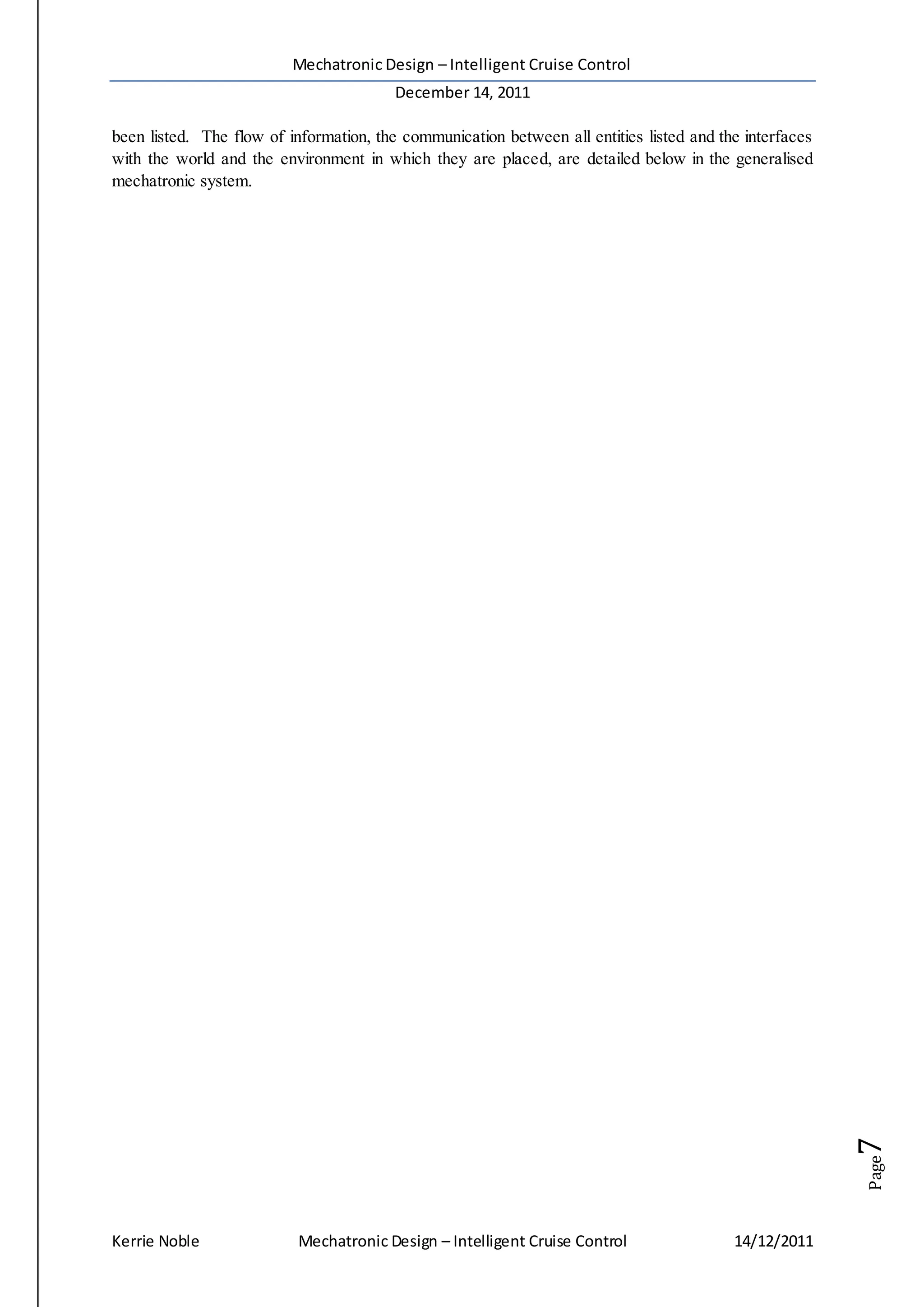 Mechatronic Design – Intelligent Cruise Control
December 14, 2011
Kerrie Noble Mechatronic Design – Intelligent Cruise Control 14/12/2011
Page7
been listed. The flow of information, the communication between all entities listed and the interfaces
with the world and the environment in which they are placed, are detailed below in the generalised
mechatronic system.
 