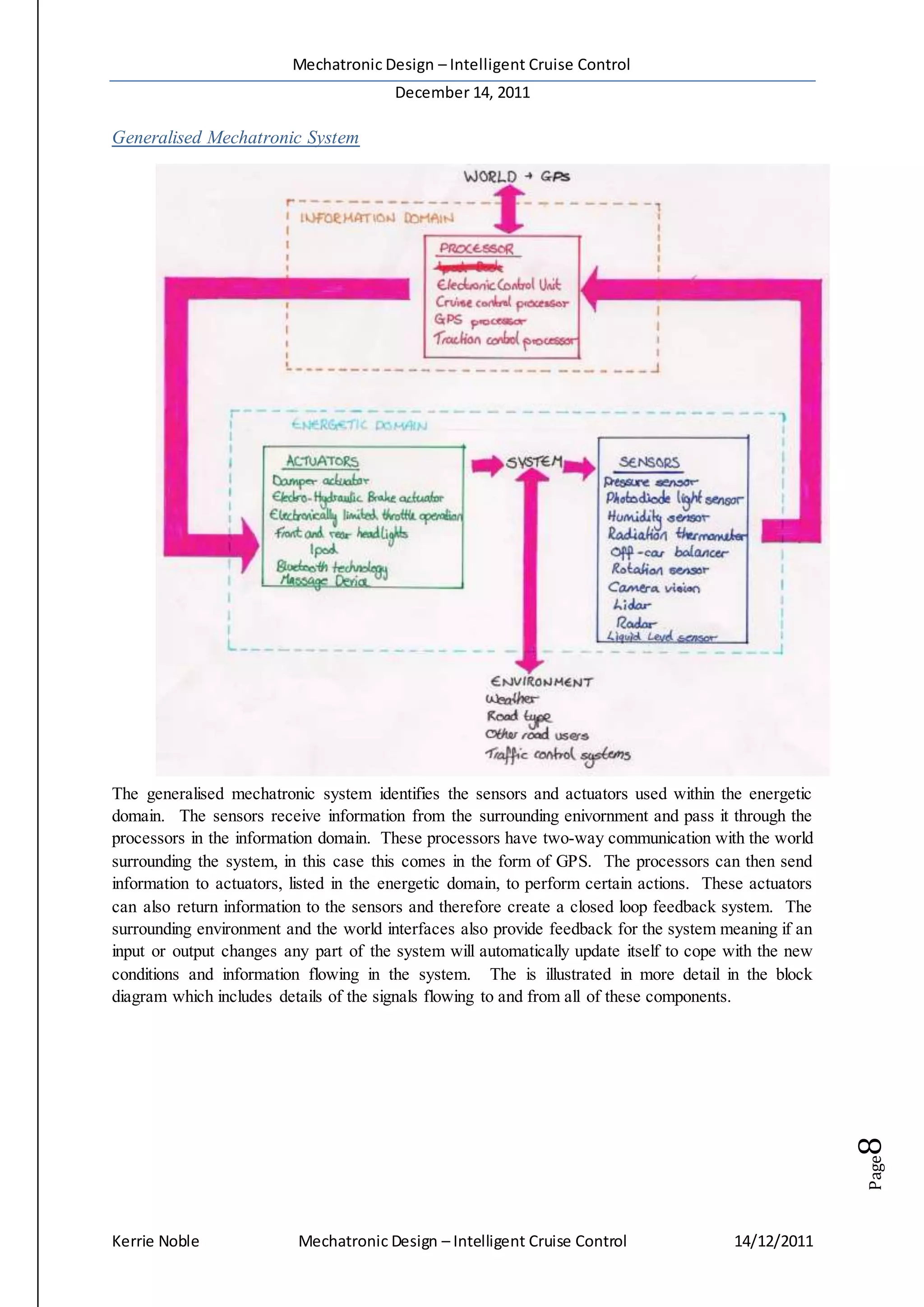 Mechatronic Design – Intelligent Cruise Control
December 14, 2011
Kerrie Noble Mechatronic Design – Intelligent Cruise Control 14/12/2011
Page8
Generalised Mechatronic System
The generalised mechatronic system identifies the sensors and actuators used within the energetic
domain. The sensors receive information from the surrounding enivornment and pass it through the
processors in the information domain. These processors have two-way communication with the world
surrounding the system, in this case this comes in the form of GPS. The processors can then send
information to actuators, listed in the energetic domain, to perform certain actions. These actuators
can also return information to the sensors and therefore create a closed loop feedback system. The
surrounding environment and the world interfaces also provide feedback for the system meaning if an
input or output changes any part of the system will automatically update itself to cope with the new
conditions and information flowing in the system. The is illustrated in more detail in the block
diagram which includes details of the signals flowing to and from all of these components.
 