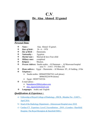 C.V
Dr. Alaa Ahmed El gamel
Personal Data:
 Name : Alaa Ahmed El gamel .
 Date of birth : 26 - 6 – 1970
 Site of Birth : Dammiatta
 Nationality : Egyption
 Marital state : Married & have Four child
 Military state: completed
 Religion : Muslem.
 Present Address: Saudia arabia - Al Dammam - Al Mouwasat hospital
- area 71 - 31411 - P.O.Box 282
 Home address : Egypt - Dammiatta - Al Montaza ST., 41 bulding , 8 flat
 Telephone :
• Saudia arabia : 009660559047541 (cell phone)
0096638224198 (home)
• Egypt : 002057345326
 E-mail adress :
• hamodanew2006@yahoo.com
• alaa_algamel@hotmail.com
 Languages: Arabic and English
Qualifications & Experience :
a) Fellowship of Royal College of Radiology , FRCR , Member No : 314871 ,
April 2016
b) Head of the Radiology Department - Almouwasat Hospital since 2010
c) Cardiac CT Experince Level 2 Accreditation , 2010 , ( London - Harefield
Hospital, The Royal Brompton & Harefield NHS )
 