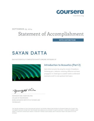 coursera.org
Statement of Accomplishment
WITH DISTINCTION
SEPTEMBER 29, 2014
SAYAN DATTA
HAS SUCCESSFULLY COMPLETED KAIST'S ONLINE OFFERING OF
Introduction to Acoustics (Part 2)
Learn about acoustics by using the concept of impedance.
Following part 1, radiation, scattering, diffraction and wave
propagation in closed space is studied. Leads to understand
essentials as well to cover graduate level topics.
PROFESSOR YANG-HANN KIM, PHD
COLLEGE OF ENGINEERING
KOREA ADVANCED INSTITUTE OF SCIENCE AND
TECHNOLOGY
THE ONLINE OFFERING OF THIS CLASS DOES NOT REFLECT THE ENTIRE CURRICULUM OFFERED TO STUDENTS ENROLLED AT KAIST. THIS
STATEMENT DOES NOT AFFIRM THAT THIS STUDENT WAS ENROLLED AS A STUDENT AT KAIST IN ANY WAY. IT DOES NOT CONFER A KAIST
GRADE; IT DOES NOT CONFER KAIST CREDIT; IT DOES NOT CONFER A KAIST DEGREE; AND IT DOES NOT VERIFY THE IDENTITY OF THE
STUDENT.
 