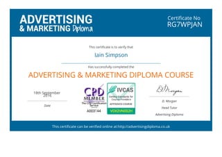 Certificate No
RG7WPJAN
Iain Simpson
 
ADVERTISING & MARKETING DIPLOMA COURSE
18th September
2016
 
Date
D. Morgan
Head Tutor
Advertising Diploma
This certificate is to verify that
Has successfully completed the
This certificate can be verified online at:http://advertisingdiploma.co.uk
 