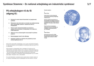4Keynote speakers:
4
Gunter Pauli
Gunter Pauli er serie-entreprenør
og står blandt andet bag rengørings-
mærket Ecover.
Pauli har vejledt konstruktionen af
flere fabrikker som bygger på symbiose-
produktionsprincipper. Blandt andet en
papirfabrik i Kina og en tidsel-ethanol-
fabrik.
Pauli vil ud fra et investerings-
synspunkt tale om de erfaringer og
muligheder symbioseproduktion
har i fremtiden.
5
Anders Eldrup
Nuværende formand for CLEAN
(før Copenhagen Cleantech Cluster).
Tidligere adm. direktør for DONG
Energy.
3/7Symbiose Strømme – En national arbejdsdag om industrielle symbioser
5
På arbejdsdagen vil du få
adgang til:
Ved at have gennemført arbejdsdagen, vil du og din virksomhed få adgang
til viden og metoder som kan hjælpe din virksomhed sikkert på vej ind i en
ny vækstalder.
Ved at komme til arbejdsdagen, får du værktøjer til hvordan du kan
videreudvikle industrielle symbioser for at reducere driftsomkostninger og
optimere processer sådan at det er mere rentabelt at producere i Danmark
- selv med relativt høje danske lønninger. Derved bliver industrielle
symbioser et redskab til at fastholde industriarbejdspladser og til at skabe
lokal vækst i Danmark i det 21. århundrede.
Er du selv forhindret i at komme, kan du sende denne invitation videre til
en relevant medarbejder på din arbejdsplads, som kan komme i dit sted.
Erfaringer fra andre industrivirksomheder om igangværende
symbioser
Diskussioner med andre ledere om, hvordan man ledelsesmæssigt
styrer menneskelige relationer i symbioser på tværs af
arbejdspladser
Viden fra andre industrivirksomheder om hvordan du
nytænker dine anvendelser af restprodukter for at skabe nye
indtjeningskanaler
Tilbud om at få et omkostningsfrit ressourcetjek fra symbiose-
eksperter
Beslutningstagere inden for det offentlige
Inspiration og idéer til at optimere din produktion på mest
omkostningsbesparende vis
a.
b.
c.
d.
e.
f.
 