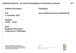4/7Symbiose Strømme – En national arbejdsdag om industrielle symbioser
Praktisk information:
Tid:
5. november 2014
Klokken:
09:00 – 16:30
Sted:
Bryghuset Braunstein,
Carlsensvej 5, 4600 Køge
Tilmelding:
www.symbiosestroemme.safeticket.dk
Afsenderen på arbejdsdagen er Symbiose Centeret og
Vækstforum Sjælland. Det er de to organisationers ambition at
flere produkter og industriarbejdspladser kan blive i landet, hvis
virksomheder fortsætter det igangværende arbejde med at skabe
industrisymbioser i alle hjørner af landet.
 