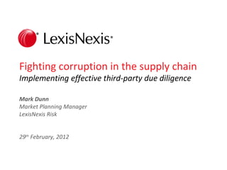 Fighting corruption in the supply chain
Implementing effective third-party due diligence

Mark Dunn
Market Planning Manager
LexisNexis Risk


29th February, 2012



                               LexisNexis Proprietary & Confidential: For internal office use only   1
 