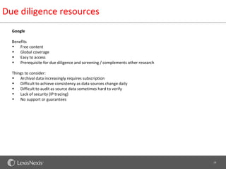 Due diligence resources
  Google

  Benefits
  • Free content
  • Global coverage
  • Easy to access
  • Prerequisite for due diligence and screening / complements other research

  Things to consider:
  • Archival data increasingly requires subscription
  • Difficult to achieve consistency as data sources change daily
  • Difficult to audit as source data sometimes hard to verify
  • Lack of security (IP tracing)
  • No support or guarantees




                                                                                18
 