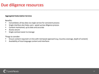 Due diligence resources

  Aggregated Subscription Services

  Benefits:
  • Consolidates all key data via single service for consistent process
  • Single interface also helps users speed up due diligence process
  • Content maintained, up to date and accurate
  • Access secure
  • Single contract easier to manage

  Things to consider:
  • Ensure content required is in line with risk-based approach (e.g. Country coverage, depth of content)
  • Availability of local language content and interfaces




                                                                                                            20
 
