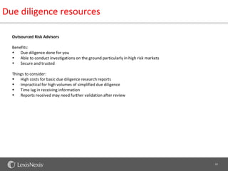 Due diligence resources

  Outsourced Risk Advisors

  Benefits:
  • Due diligence done for you
  • Able to conduct investigations on the ground particularly in high risk markets
  • Secure and trusted

  Things to consider:
  • High costs for basic due diligence research reports
  • Impractical for high volumes of simplified due diligence
  • Time lag in receiving information
  • Reports received may need further validation after review




                                                                                     21
 