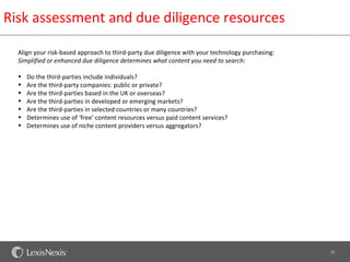 Risk assessment and due diligence resources

  Align your risk-based approach to third-party due diligence with your technology purchasing:
  Simplified or enhanced due diligence determines what content you need to search:

  •   Do the third-parties include individuals?
  •   Are the third-party companies: public or private?
  •   Are the third-parties based in the UK or overseas?
  •   Are the third-parties in developed or emerging markets?
  •   Are the third-parties in selected countries or many countries?
  •   Determines use of ‘free’ content resources versus paid content services?
  •   Determines use of niche content providers versus aggregators?




                                                                                                 22
 