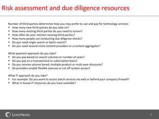 Risk assessment and due diligence resources

  Number of third-parties determines how you may prefer to use and pay for technology services:
  • How many new third-parties do you take-on?
  • How many existing third-parties do you need to screen?
  • How often do your monitor existing third-parties?
  • How many people are conducting due diligence checks?
  • Do you need single search or batch search?
  • Do you need several niche content providers or a content aggregator?

  What payment approach do you take?
  • Do you pay based on search volumes or number of seats?
  • Do you pay on a transactional or subscription basis?
  • Do you receive volume based, multiple product or multi-year discounts?
  • Do providers enable flexible overuse or cut off system access?

  What IT approach do you take?
  • For example: Do you want to access batch services via web or behind your company firewall?
  • What in-house IT resources do you have available?




                                                                                                  23
 