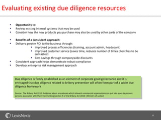 Evaluating existing due diligence resources

  •   Opportunity to:
  •   Review existing internal systems that may be used
  •   Consider how the new products you purchase may also be used by other parts of the company

  •   Benefits of a consistent approach:
  •   Delivers greater ROI to the business through:
                  • Improved process efficiencies (training, account admin, headcount)
                  • Improved customer service (saves time, reduces number of times client has to be
                     contacted)
                  • Cost savings through companywide discounts
  •   Consistent approach helps demonstrate robust compliance
  •   Develops enterprise risk management approach



      Due diligence is firmly established as an element of corporate good governance and it is
      envisaged that due diligence related to bribery prevention will often form part of a wider due
      diligence framework

      Source: The Bribery Act 2010: Guidance about procedures which relevant commercial organisations can put into place to prevent
      persons associated with them from bribing (section 9 of the Bribery Act 2010) (Ministry of Justice)




                                                                                                                                      25
 
