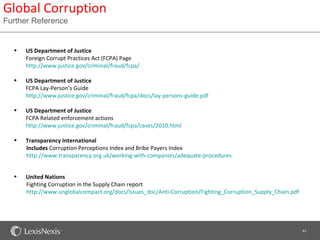 Global Corruption
Further Reference


  •   US Department of Justice
      Foreign Corrupt Practices Act (FCPA) Page
      http://www.justice.gov/criminal/fraud/fcpa/

  •   US Department of Justice
      FCPA Lay-Person’s Guide
      http://www.justice.gov/criminal/fraud/fcpa/docs/lay-persons-guide.pdf

  •   US Department of Justice
      FCPA Related enforcement actions
      http://www.justice.gov/criminal/fraud/fcpa/cases/2010.html

  •   Transparency International
      Includes Corruption Perceptions Index and Bribe Payers Index
      http://www.transparency.org.uk/working-with-companies/adequate-procedures


  •   United Nations
      Fighting Corruption in the Supply Chain report
      http://www.unglobalcompact.org/docs/issues_doc/Anti-Corruption/Fighting_Corruption_Supply_Chain.pdf




                                                                                                            43
 