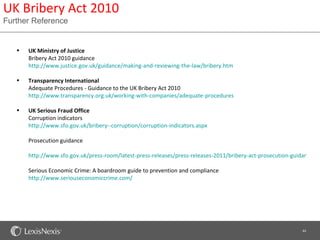 UK Bribery Act 2010
Further Reference


   •   UK Ministry of Justice
       Bribery Act 2010 guidance
       http://www.justice.gov.uk/guidance/making-and-reviewing-the-law/bribery.htm

   •   Transparency International
       Adequate Procedures - Guidance to the UK Bribery Act 2010
       http://www.transparency.org.uk/working-with-companies/adequate-procedures

   •   UK Serious Fraud Office
       Corruption indicators
       http://www.sfo.gov.uk/bribery--corruption/corruption-indicators.aspx

       Prosecution guidance

       http://www.sfo.gov.uk/press-room/latest-press-releases/press-releases-2011/bribery-act-prosecution-guidance-pu

       Serious Economic Crime: A boardroom guide to prevention and compliance
       http://www.seriouseconomiccrime.com/




                                                                                                             44
 