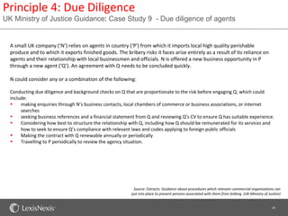 Principle 4: Due Diligence
UK Ministry of Justice Guidance: Case Study 9 - Due diligence of agents


  A small UK company (‘N’) relies on agents in country (‘P’) from which it imports local high quality perishable
  produce and to which it exports finished goods. The bribery risks it faces arise entirely as a result of its reliance on
  agents and their relationship with local businessmen and officials. N is offered a new business opportunity in P
  through a new agent (‘Q’). An agreement with Q needs to be concluded quickly.

  N could consider any or a combination of the following:

  Conducting due diligence and background checks on Q that are proportionate to the risk before engaging Q; which could
  include:
  •    making enquiries through N’s business contacts, local chambers of commerce or business associations, or internet
       searches
  •    seeking business references and a financial statement from Q and reviewing Q’s CV to ensure Q has suitable experience.
  •    Considering how best to structure the relationship with Q, including how Q should be remunerated for its services and
       how to seek to ensure Q’s compliance with relevant laws and codes applying to foreign public officials
  •    Making the contract with Q renewable annually or periodically
  •    Travelling to P periodically to review the agency situation.




                                                           Source: Extracts: Guidance about procedures which relevant commercial organisations can
                                                          put into place to prevent persons associated with them from bribing (UK Ministry of Justice)


                                                                                                                                                45
 