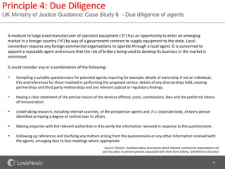 Principle 4: Due Diligence
UK Ministry of Justice Guidance: Case Study 6 - Due diligence of agents


  A medium to large sized manufacturer of specialist equipment (‘G’) has an opportunity to enter an emerging
  market in a foreign country (‘H’) by way of a government contract to supply equipment to the state. Local
  convention requires any foreign commercial organisations to operate through a local agent. G is concerned to
  appoint a reputable agent and ensure that the risk of bribery being used to develop its business in the market is
  minimised.

  G could consider any or a combination of the following:

  •   Compiling a suitable questionnaire for potential agents requiring for example, details of ownership if not an individual;
      CVs and references for those involved in performing the proposed service; details of any directorships held, existing
      partnerships and third party relationships and any relevant judicial or regulatory findings.

  •   Having a clear statement of the precise nature of the services offered, costs, commissions, fees and the preferred means
      of remuneration.

  •   Undertaking research, including internet searches, of the prospective agents and, if a corporate body, of every person
      identified as having a degree of control over its affairs.

  •   Making enquiries with the relevant authorities in H to verify the information received in response to the questionnaire.

  •   Following up references and clarifying any matters arising from the questionnaire or any other information received with
      the agents, arranging face to face meetings where appropriate
                                                            Source: Extracts: Guidance about procedures which relevant commercial organisations can
                                                           put into place to prevent persons associated with them from bribing (UK Ministry of Justice)


                                                                                                                                                 46
 