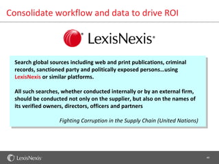 Consolidate workflow and data to drive ROI



  Search global sources including web and print publications, criminal
  records, sanctioned party and politically exposed persons…using
  LexisNexis or similar platforms.

  All such searches, whether conducted internally or by an external firm,
  should be conducted not only on the supplier, but also on the names of
  its verified owners, directors, officers and partners

                   Fighting Corruption in the Supply Chain (United Nations)




                                                                              49
 