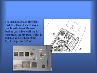 The annunciator and dimming
module is located above access
panels in the top of the nose
landing gear wheel well and is
mounted to the J19 panel which is
fastened to the bottom of the
flight compartment floor.
 