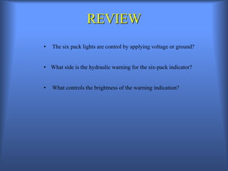 REVIEW
• The six pack lights are control by applying voltage or ground?
• What side is the hydraulic warning for the six-pack indicator?
• What controls the brightness of the warning indication?
 