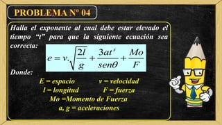 Halla el exponente al cual debe estar elevado el
tiempo “t” para que la siguiente ecuación sea
correcta:
Donde:
E = espacio v = velocidad
l = longitud F = fuerza
Mo =Momento de Fuerza
a, g = aceleraciones
2 3
.
x
l at Mo
e v
g sen F
  
 