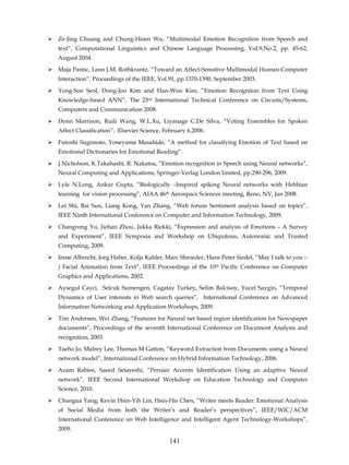 Ze-Jing Chuang and Chung-Hsien Wu, “Multimodal Emotion Recognition from Speech and
text”, Computational Linguistics and Chinese Language Processing, Vol.9,No.2, pp. 45-62,
August 2004.

Maja Pantic, Leon J.M. Rothkrantz, “Toward an Affect-Sensitive Multimodal Human-Computer
Interaction”, Proceedings of the IEEE, Vol.91, pp.1370-1390, September 2003.

Yong-Soo Seol, Dong-Joo Kim and Han-Woo Kim, “Emotion Recogniton from Text Using
Knowledge-based ANN”, The 23rd International Technical Conference on Circuits/Systems,
Computers and Communication 2008.

Donn Morrison, Ruili Wang, W.L.Xu, Liyanage C.De Silva, “Voting Ensembles for Spoken
Affect Classification”, Elsevier Science, February 6,2006.

Futoshi Sugimoto, Yoneyama Masahide, “A method for classifying Emotion of Text based on
Emotional Dictionaries for Emotional Reading”.

J.Nicholson, K.Takahashi, R. Nakatsu, “Emotion recognition in Speech using Neural networks”,
Neural Computing and Applications, Springer-Verlag London limited, pp.290-296, 2009.

Lyle N.Long, Ankur Gupta, “Biologically –Inspired spiking Neural networks with Hebbian
learning for vision processing”, AIAA 46th Aerospace Sciences meeting, Reno, NV, Jan 2008.

Lei Shi, Bai Sun, Liang Kong, Yan Zhang, “Web forum Sentiment analysis based on topics”,
IEEE Ninth International Conference on Computer and Information Technology, 2009.

Changrong Yu, Jiehan Zhou, Jukka Riekki, “Expression and analysis of Emotions – A Survey
and Experiment”, IEEE Symposia and Workshop on Ubiquitous, Autonomic and Trusted
Computing, 2009.
Irene Albrecht, Jorg Haber, Kolja Kahler, Marc Shroeder, Hans Peter Siedel, “May I talk to you :-
) Facial Animation from Text”, IEEE Proceedings of the 10th Pacific Conference on Computer
Graphics and Applications, 2002.

Aysegul Cayci, Selcuk Sumengen, Cagatay Turkey, Selim Balcisoy, Yucel Saygin, “Temporal
Dynamics of User interests in Web search queries”, International Conference on Advanced
Information Networking and Application Workshops, 2009.

Tim Andersen, Wei Zhang, “Features for Neural net based region identification for Newspaper
documents”, Proceedings of the seventh International Conference on Document Analysis and
recognition, 2003.
Taeho Jo, Malrey Lee, Thomas M Gatton, “Keyword Extraction from Documents using a Neural
network model”, International Conference on Hybrid Information Technology, 2006.
Azam Rabiee, Saeed Setayeshi, “Persian Accents Identification Using an adaptive Neural
network”, IEEE Second International Workshop on Education Technology and Computer
Science, 2010.
Changua Yang, Kevin Hsin-Yih Lin, Hsin-His Chen, “Writer meets Reader: Emotional Analysis
of Social Media from both the Writer’s and Reader’s perspectives”, IEEE/WIC/ACM
International Conference on Web Intelligence and Intelligent Agent Technology-Workshops”,
2009.

                                            141
 