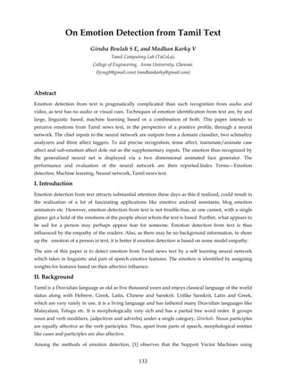 On Emotion Detection from Tamil Text
                            Giruba Beulah S E, and Madhan Karky V
                                       Tamil Computing Lab (TaCoLa),
                             College of Engineering, Anna University, Chennai.
                               (ljcsegb@gmail.com) (madhankarky@gmail.com)



Abstract
Emotion detection from text is pragmatically complicated than such recognition from audio and
video, as text has no audio or visual cues. Techniques of emotion identification from text are, by and
large, linguistic based, machine learning based or a combination of both. This paper intends to
perceive emotions from Tamil news text, in the perspective of a positive profile, through a neural
network. The chief inputs to the neural network are outputs from a domain classifier, two schmaltzy
analyzers and three affect taggers. To aid precise recognition, tense affect, inanimate/animate case
affect and sub-emotion affect dole out as the supplementary inputs. The emotion thus recognized by
the generalized neural net is displayed via a two dimensional animated face generator. The
performance and evaluation of the neural network are then reported.Index Terms—Emotion
detection, Machine learning, Neural network, Tamil news text.

I. Introduction
Emotion detection from text attracts substantial attention these days as this if realized, could result in
the realization of a lot of fascinating applications like emotive android assistants, blog emotion
animators etc. However, emotion detection from text is not trouble-free, as one cannot, with a single
glance get a hold of the emotions of the people about whom the text is based. Further, what appears to
be sad for a person may perhaps appear fear for someone. Emotion detection from text is thus
influenced by the empathy of the readers. Also, as there may be no background information, to shore
up the emotion of a person in text, it is better if emotion detection is based on some model empathy.

The aim of this paper is to detect emotion from Tamil news text by a self learning neural network
which takes in linguistic and part of speech emotive features. The emotion is identified by assigning
weights for features based on their affective influence.

II. Background
Tamil is a Dravidian language as old as five thousand years and enjoys classical language of the world
status along with Hebrew, Greek, Latin, Chinese and Sanskrit. Unlike Sanskrit, Latin and Greek,
which are very rarely in use, it is a living language and has fathered many Dravidian languages like
Malayalam, Telugu etc. It is morphologically very rich and has a partial free word order. It groups
noun and verb modifiers, (adjectives and adverbs) under a single category, Urichols. Noun participles
are equally affective as the verb participles. Thus, apart from parts of speech, morphological entities
like cases and participles are also affective.

Among the methods of emotion detection, [1] observes that the Support Vector Machines using


                                                   133
 