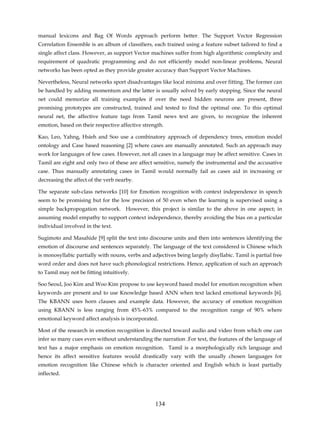 manual lexicons and Bag Of Words approach perform better. The Support Vector Regression
Correlation Ensemble is an album of classifiers, each trained using a feature subset tailored to find a
single affect class. However, as support Vector machines suffer from high algorithmic complexity and
requirement of quadratic programming and do not efficiently model non-linear problems, Neural
networks has been opted as they provide greater accuracy than Support Vector Machines.

Nevertheless, Neural networks sport disadvantages like local minima and over fitting. The former can
be handled by adding momentum and the latter is usually solved by early stopping. Since the neural
net could memorize all training examples if over the need hidden neurons are present, three
promising prototypes are constructed, trained and tested to find the optimal one. To this optimal
neural net, the affective feature tags from Tamil news text are given, to recognize the inherent
emotion, based on their respective affective strength.

Kao, Leo, Yahng, Hsieh and Soo use a combinatory approach of dependency trees, emotion model
ontology and Case based reasoning [2] where cases are manually annotated. Such an approach may
work for languages of few cases. However, not all cases in a language may be affect sensitive. Cases in
Tamil are eight and only two of these are affect sensitive, namely the instrumental and the accusative
case. Thus manually annotating cases in Tamil would normally fail as cases aid in increasing or
decreasing the affect of the verb nearby.

The separate sub-class networks [10] for Emotion recognition with context independence in speech
seem to be promising but for the low precision of 50 even when the learning is supervised using a
simple backpropogation network. However, this project is similar to the above in one aspect; in
assuming model empathy to support context independence, thereby avoiding the bias on a particular
individual involved in the text.

Sugimoto and Masahide [9] split the text into discourse units and then into sentences identifying the
emotion of discourse and sentences separately. The language of the text considered is Chinese which
is monosyllabic partially with nouns, verbs and adjectives being largely disyllabic. Tamil is partial free
word order and does not have such phonological restrictions. Hence, application of such an approach
to Tamil may not be fitting intuitively.

Soo Seoul, Joo Kim and Woo Kim propose to use keyword based model for emotion recognition when
keywords are present and to use Knowledge based ANN when text lacked emotional keywords [6].
The KBANN uses horn clauses and example data. However, the accuracy of emotion recognition
using KBANN is less ranging from 45%-63% compared to the recognition range of 90% where
emotional keyword affect analysis is incorporated.

Most of the research in emotion recognition is directed toward audio and video from which one can
infer so many cues even without understanding the narration .For text, the features of the language of
text has a major emphasis on emotion recognition. Tamil is a morphologically rich language and
hence its affect sensitive features would drastically vary with the usually chosen languages for
emotion recognition like Chinese which is character oriented and English which is least partially
inflected.




                                                  134
 