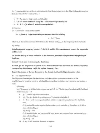 Let FD represent the set of files in a domain and f be a file such that f є FD. Let T be the bag of words in a
domain without stop words and t є T.


     1.    ∀f є FD, remove stop words and tokenize
     2.    Get the nouns and verbs using the Tamil Morphological analyzer.
     3.    ∀t є T, Ft =∑ ft where ft is the frequency of t in f.

ii) Training:
Let HD represent a domain hash table

          ∀t є T , insert (t, HD) where t being the key and the value v being

                                                            v = Iocc + ∑ fdup(v)

where Iocc is the first occurrence of the term in the domain and fdup(v) is the frequency of its duplicate.

iii) Testing:

Initialise domain frequency counters Pc, Cc, Bc, Sc and Hc. Given a document, remove the stopwords
and tokenise.

Let Tok be the bag of nouns and verbs in the document, retrieved using the Tamil Morphological
Analyser.

Convert Tok to a set by removing the duplicates.

∀t є Tok, get the frequencies of t, from all the domain hash tables. Increment the domain frequency
counter of the domain that yields the highest frequency for t.

Report the domain of the test document as the domain that has the highest counter value.

B)        The Negation Scorer
The Negation classifier gets the documents, analyses whether positive words occur in the
neighborhood of negative words or whether likes come close to dislikes and vice versa and assigns a
score.
           i) Training:
           Let F denote set of all files in the corpus and let f є F. Let T be the bag of words in a file f without
           stop words and t є T.
              a)    ∀f є F, remove stop words and tokenize.
              b)    ∀f є F, let Neg denote the negation score of f primarily intialised to 1.
              c)    ∀t є T, let i be the current position.Check whether t is a positive/negative word or like/dislike
                    word.
                    if t is positive/like, and a negative/dislike word occurs in a window of three places to the left or
                    right, calculate Neg as
                    Neg = Neg – 0.01
                    if t is negative/dislike, and a negative/like word occurs in a window of three places to the left or
                    right, calculate Neg as
                    Neg = Neg – 0.1
              d)    If Neg < -0.5 ,report the document as negative.

                                                            136
 
