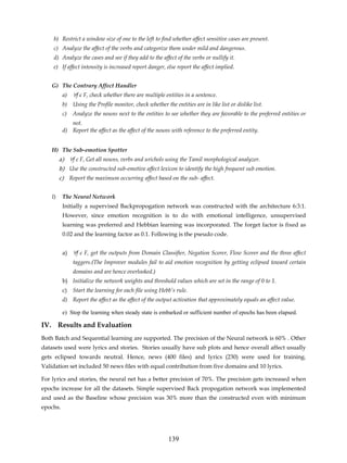 b) Restrict a window size of one to the left to find whether affect sensitive cases are present.
     c) Analyze the affect of the verbs and categorize them under mild and dangerous.
     d) Analyze the cases and see if they add to the affect of the verbs or nullify it.
     e) If affect intensity is increased report danger, else report the affect implied.


    G) The Contrary Affect Handler
          a)   ∀f є F, check whether there are multiple entities in a sentence.
          b)   Using the Profile monitor, check whether the entities are in like list or dislike list.
          c)   Analyze the nouns next to the entities to see whether they are favorable to the preferred entities or
             not.
          d) Report the affect as the affect of the nouns with reference to the preferred entity.


    H) The Sub-emotion Spotter
         a) ∀f є F, Get all nouns, verbs and urichols using the Tamil morphological analyzer.
         b) Use the constructed sub-emotive affect lexicon to identify the high frequent sub emotion.
         c) Report the maximum occurring affect based on the sub- affect.


    I)    The Neural Network
          Initially a supervised Backpropogation network was constructed with the architecture 6:3:1.
          However, since emotion recognition is to do with emotional intelligence, unsupervised
          learning was preferred and Hebbian learning was incorporated. The forget factor is fixed as
          0.02 and the learning factor as 0.1. Following is the pseudo code.


          a) ∀f є F, get the outputs from Domain Classifier, Negation Scorer, Flow Scorer and the three affect
               taggers.(The Improver modules fail to aid emotion recognition by getting eclipsed toward certain
               domains and are hence overlooked.)
          b) Initialize the network weights and threshold values which are set in the range of 0 to 1.
          c)   Start the learning for each file using Hebb’s rule.
          d) Report the affect as the affect of the output activation that approximately equals an affect value.

          e) Stop the learning when steady state is embarked or sufficient number of epochs has been elapsed.

IV. Results and Evaluation
Both Batch and Sequential learning are supported. The precision of the Neural network is 60% . Other
datasets used were lyrics and stories. Stories usually have sub plots and hence overall affect usually
gets eclipsed towards neutral. Hence, news (400 files) and lyrics (230) were used for training.
Validation set included 50 news files with equal contribution from five domains and 10 lyrics.

For lyrics and stories, the neural net has a better precision of 70%. The precision gets increased when
epochs increase for all the datasets. Simple supervised Back propogation network was implemented
and used as the Baseline whose precision was 30% more than the constructed even with minimum
epochs.




                                                          139
 