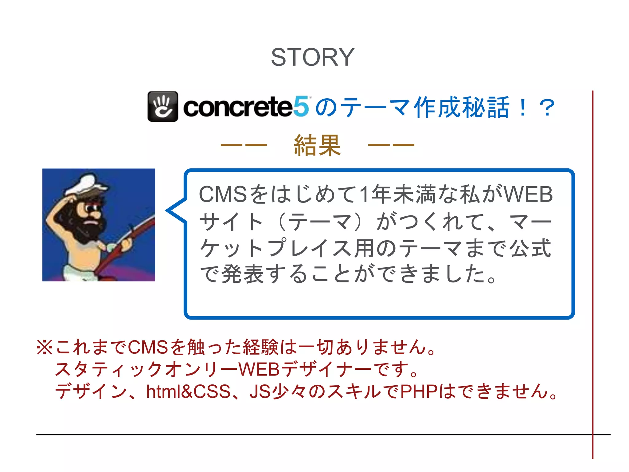 のテーマ作成秘話！？
STORY
CMSをはじめて1年未満な私がWEB
サイト（テーマ）がつくれて、マー
ケットプレイス用のテーマまで公式
で発表することができました。
ーー 結果 ーー
※これまでCMSを触った経験は一切ありません。
スタティックオンリーWEBデザイナーです。
デザイン、html&CSS、JS少々のスキルでPHPはできません。
 