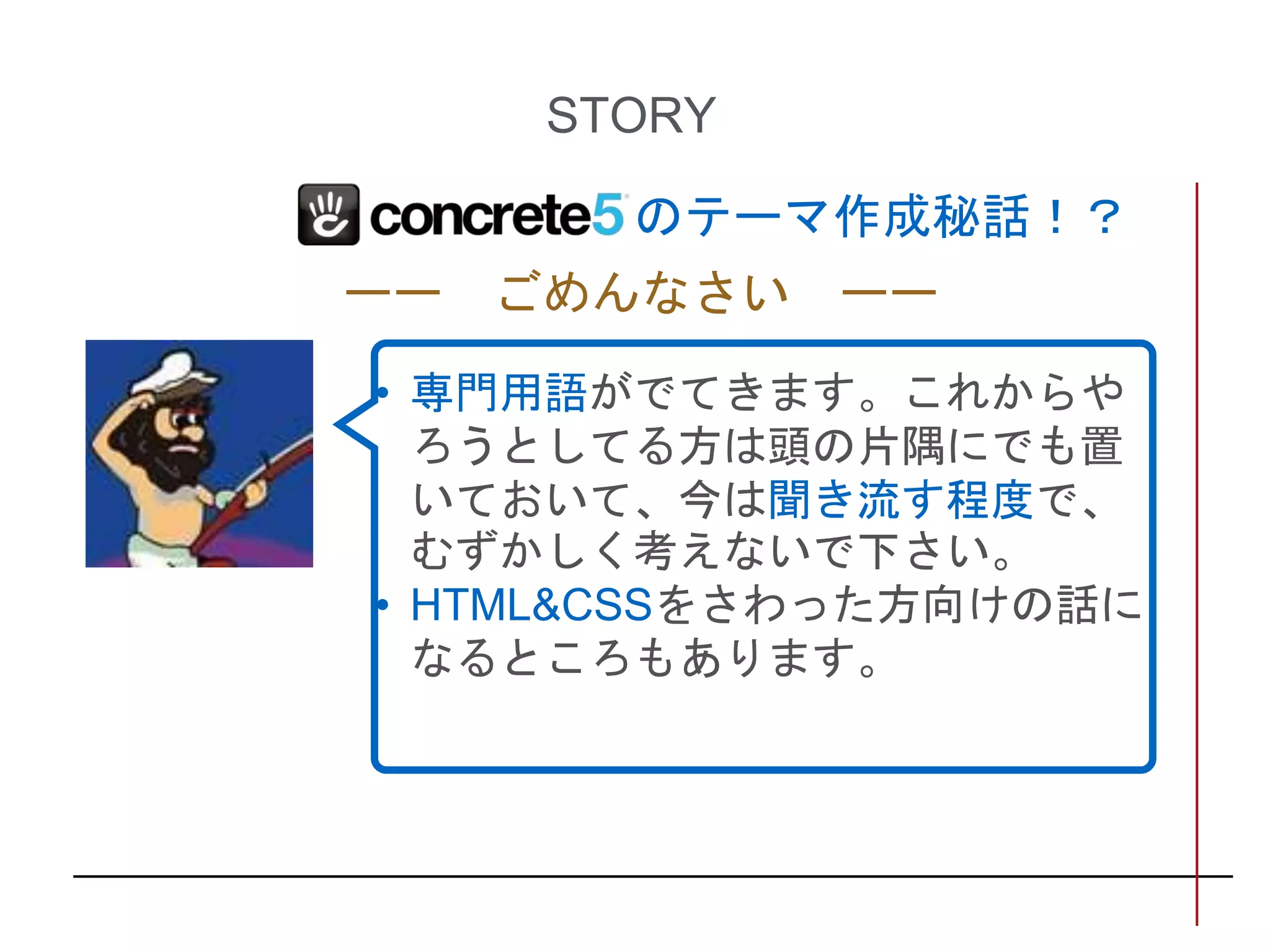 STORY
ーー ごめんなさい ーー
• 専門用語がでてきます。これからや
ろうとしてる方は頭の片隅にでも置
いておいて、今は聞き流す程度で、
むずかしく考えないで下さい。
• HTML&CSSをさわった方向けの話に
なるところもあります。
のテーマ作成秘話！？
 