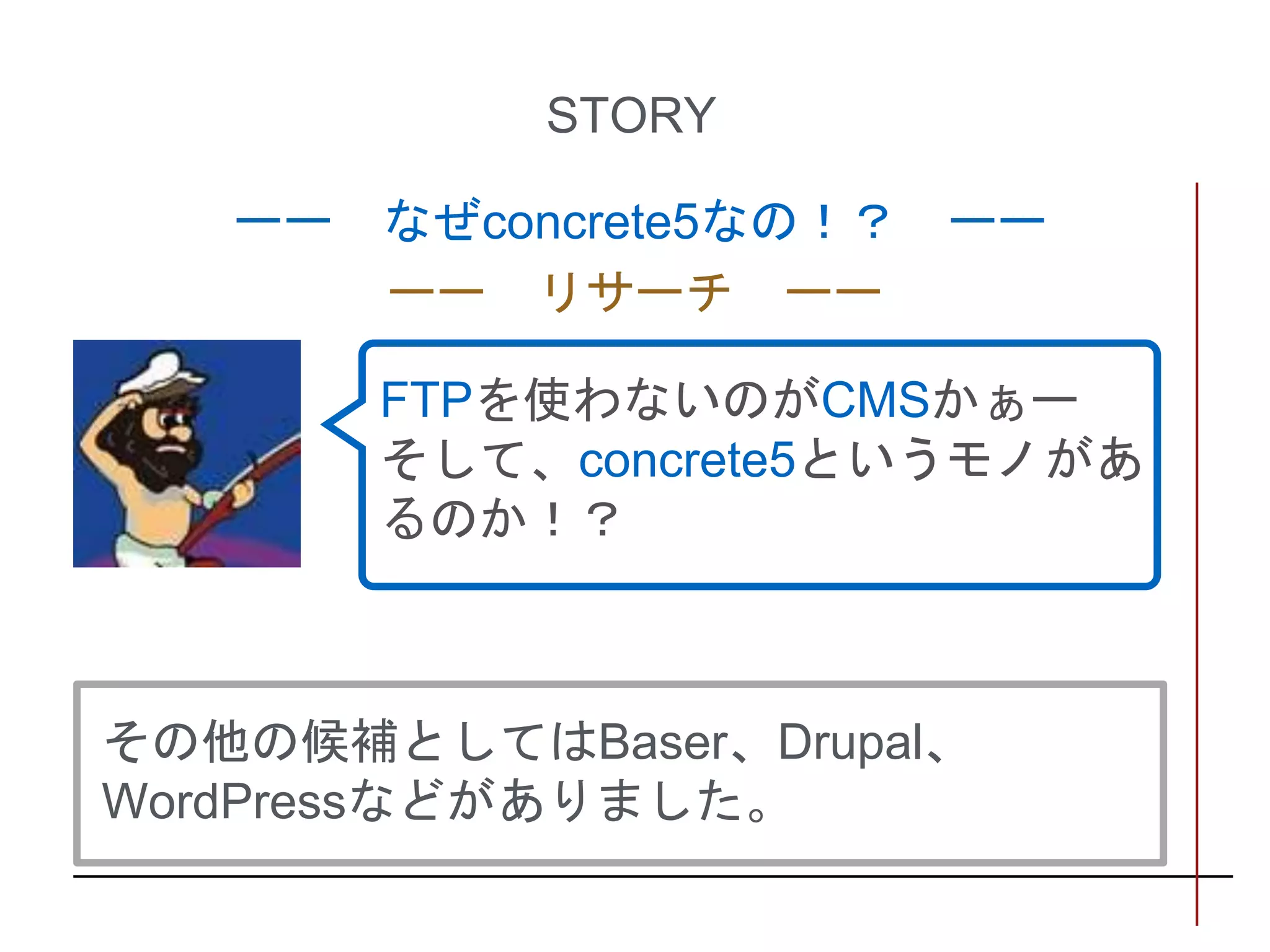 STORY
ーー なぜconcrete5なの！？ ーー
ーー リサーチ ーー
FTPを使わないのがCMSかぁー
そして、concrete5というモノがあ
るのか！？
その他の候補としてはBaser、Drupal、
WordPressなどがありました。
 