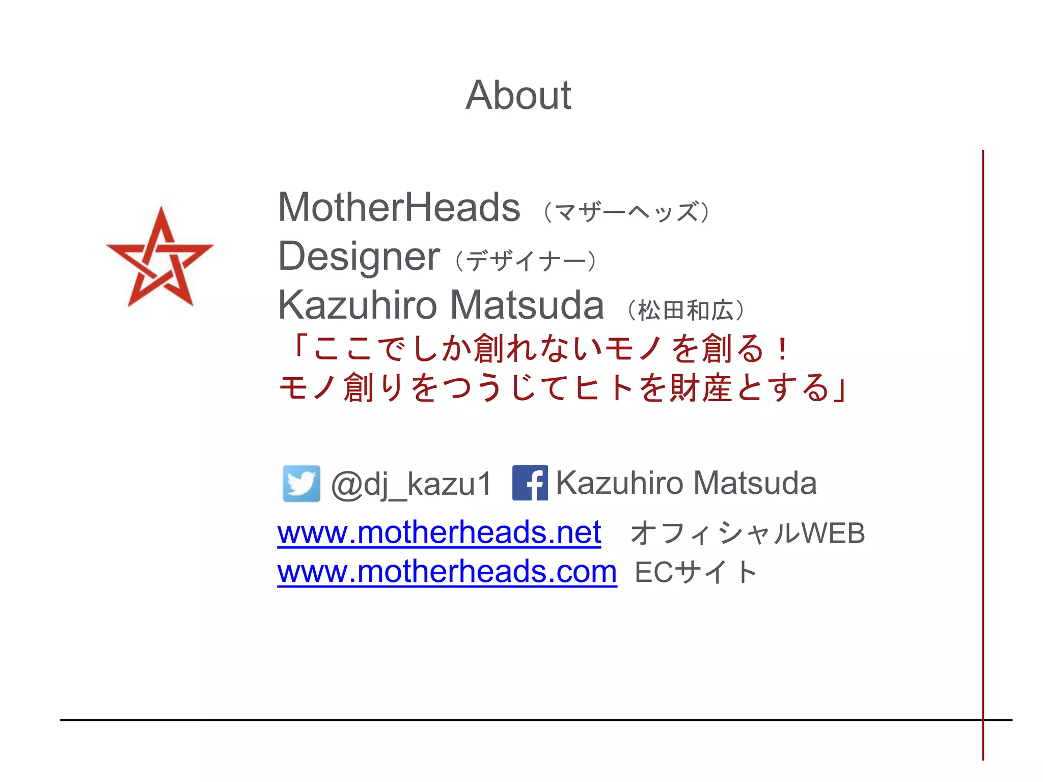 About
MotherHeads （マザーヘッズ）
Designer（デザイナー）
Kazuhiro Matsuda （松田和広）
「ここでしか創れないモノを創る！
モノ創りをつうじてヒトを財産とする」
www.motherheads.net オフィシャルWEB
www.motherheads.com ECサイト
@dj_kazu1 Kazuhiro Matsuda
 