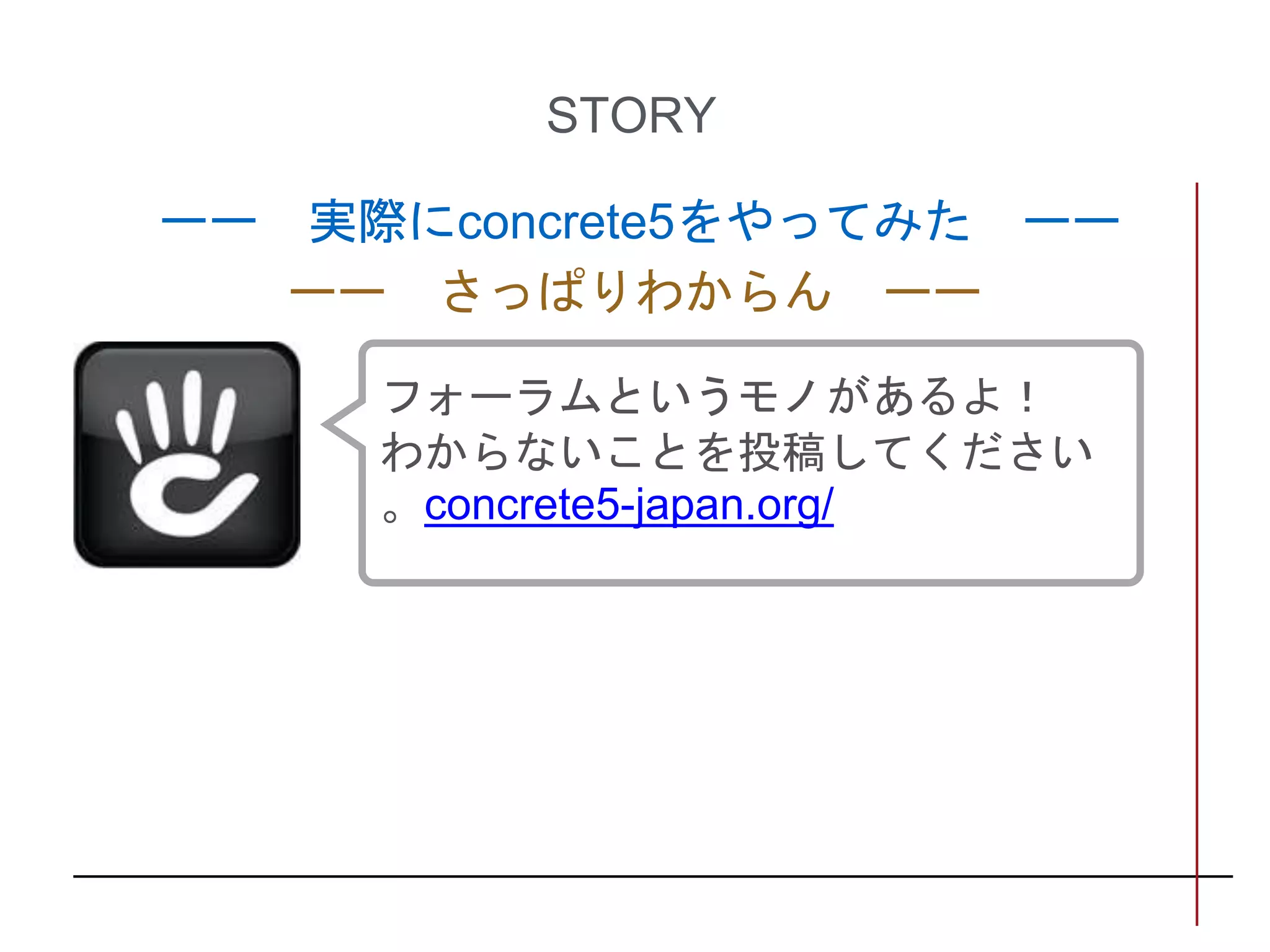 STORY
ーー 実際にconcrete5をやってみた ーー
ーー さっぱりわからん ーー
フォーラムというモノがあるよ！
わからないことを投稿してください
。concrete5-japan.org/
 