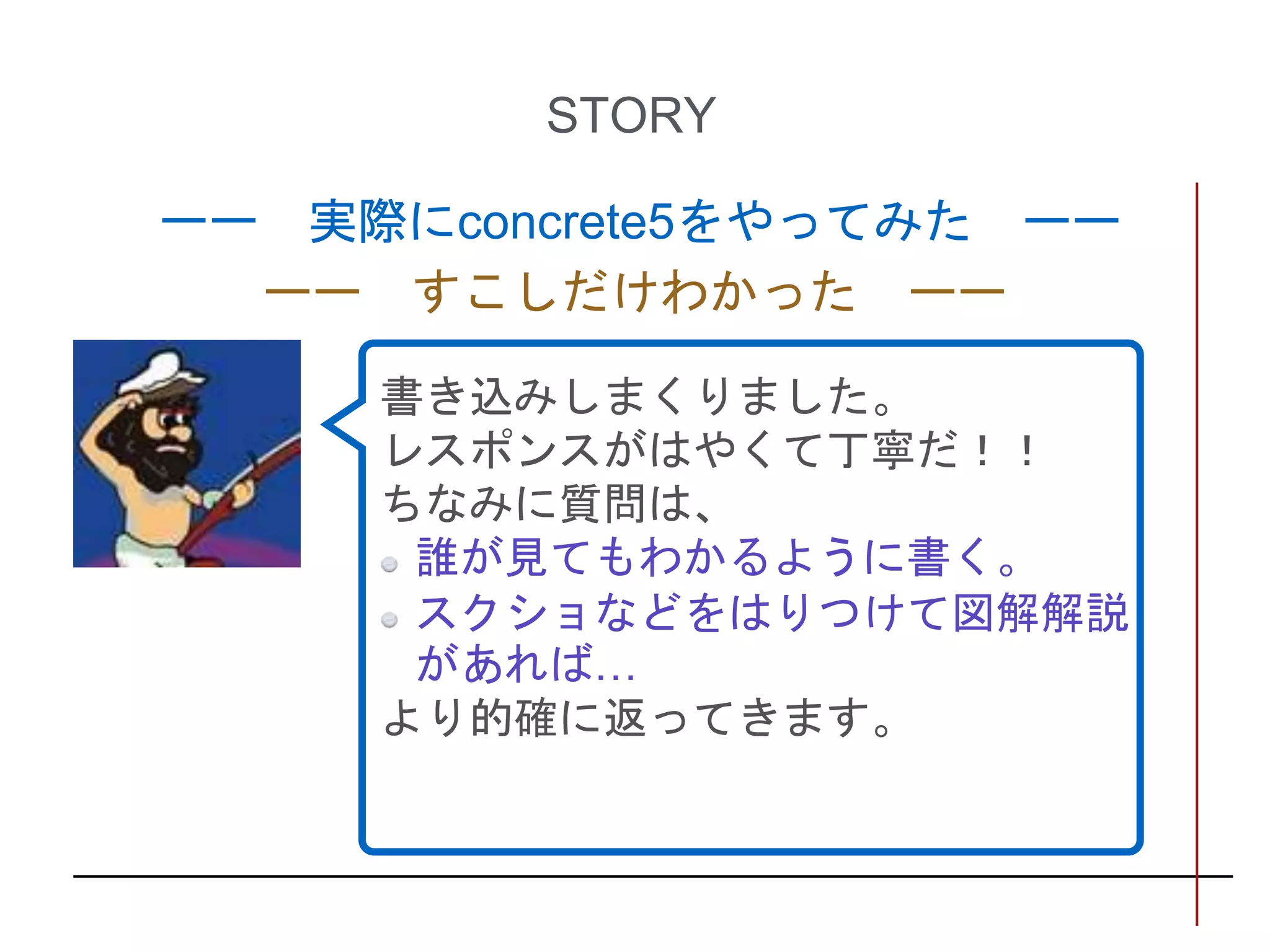 STORY
ーー 実際にconcrete5をやってみた ーー
ーー すこしだけわかった ーー
書き込みしまくりました。
レスポンスがはやくて丁寧だ！！
ちなみに質問は、
誰が見てもわかるように書く。
スクショなどをはりつけて図解解説
があれば…
より的確に返ってきます。
 