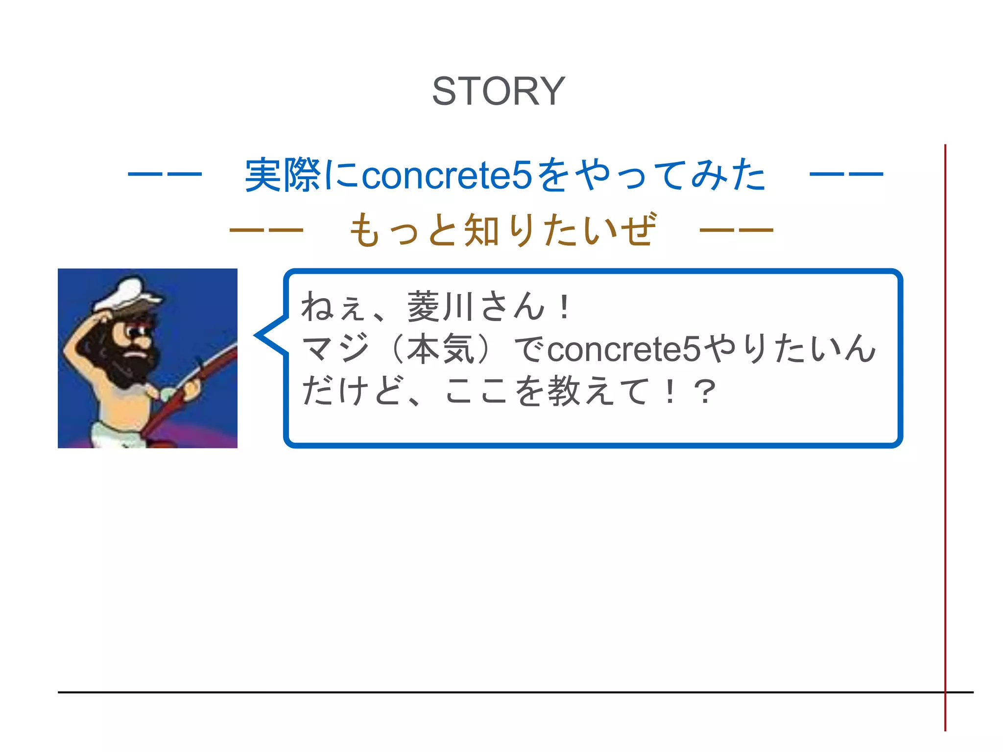 STORY
ーー 実際にconcrete5をやってみた ーー
ーー もっと知りたいぜ ーー
ねぇ、菱川さん！
マジ（本気）でconcrete5やりたいん
だけど、ここを教えて！？
 
