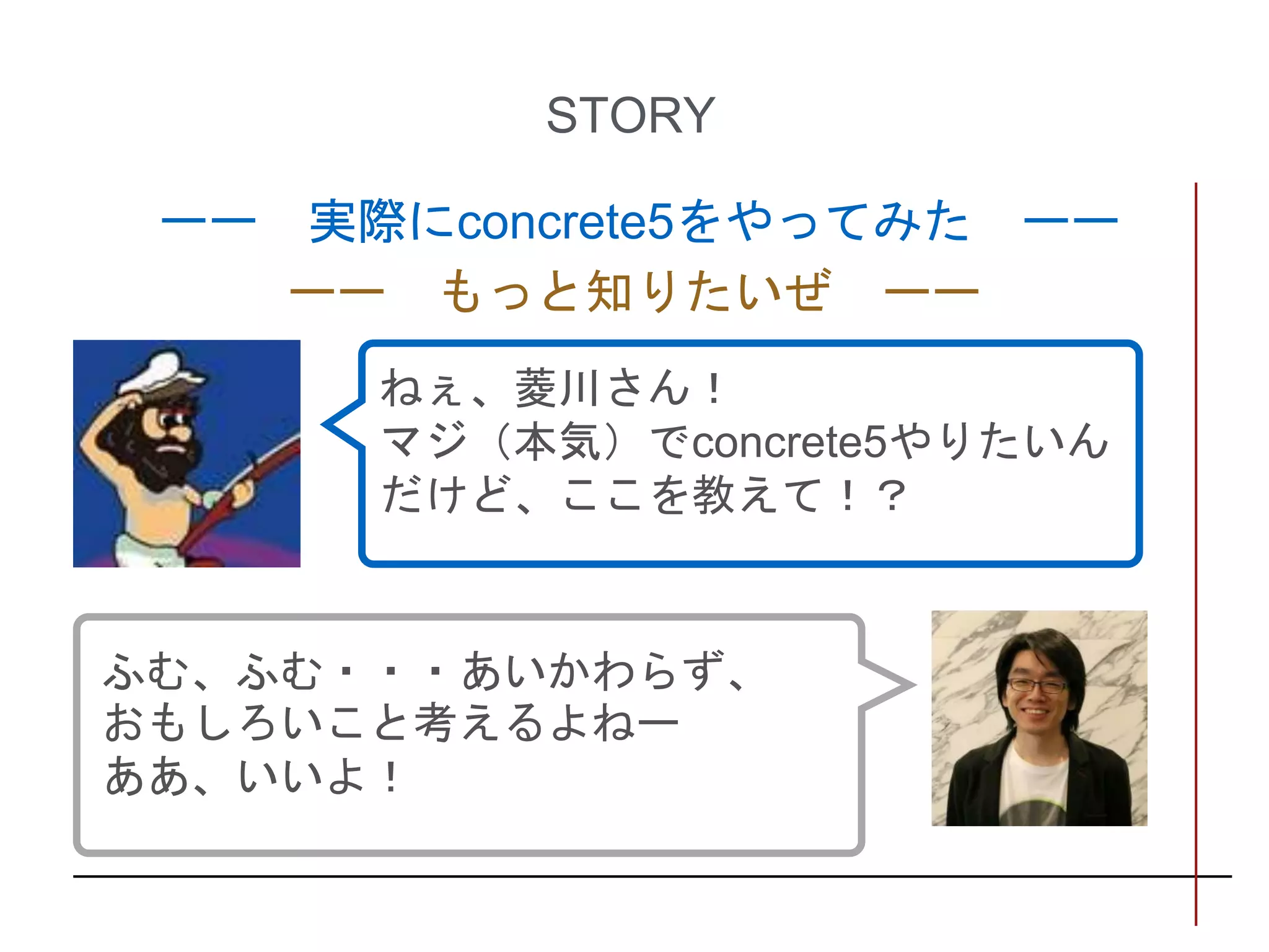STORY
ーー 実際にconcrete5をやってみた ーー
ーー もっと知りたいぜ ーー
ふむ、ふむ・・・あいかわらず、
おもしろいこと考えるよねー
ああ、いいよ！
ねぇ、菱川さん！
マジ（本気）でconcrete5やりたいん
だけど、ここを教えて！？
 