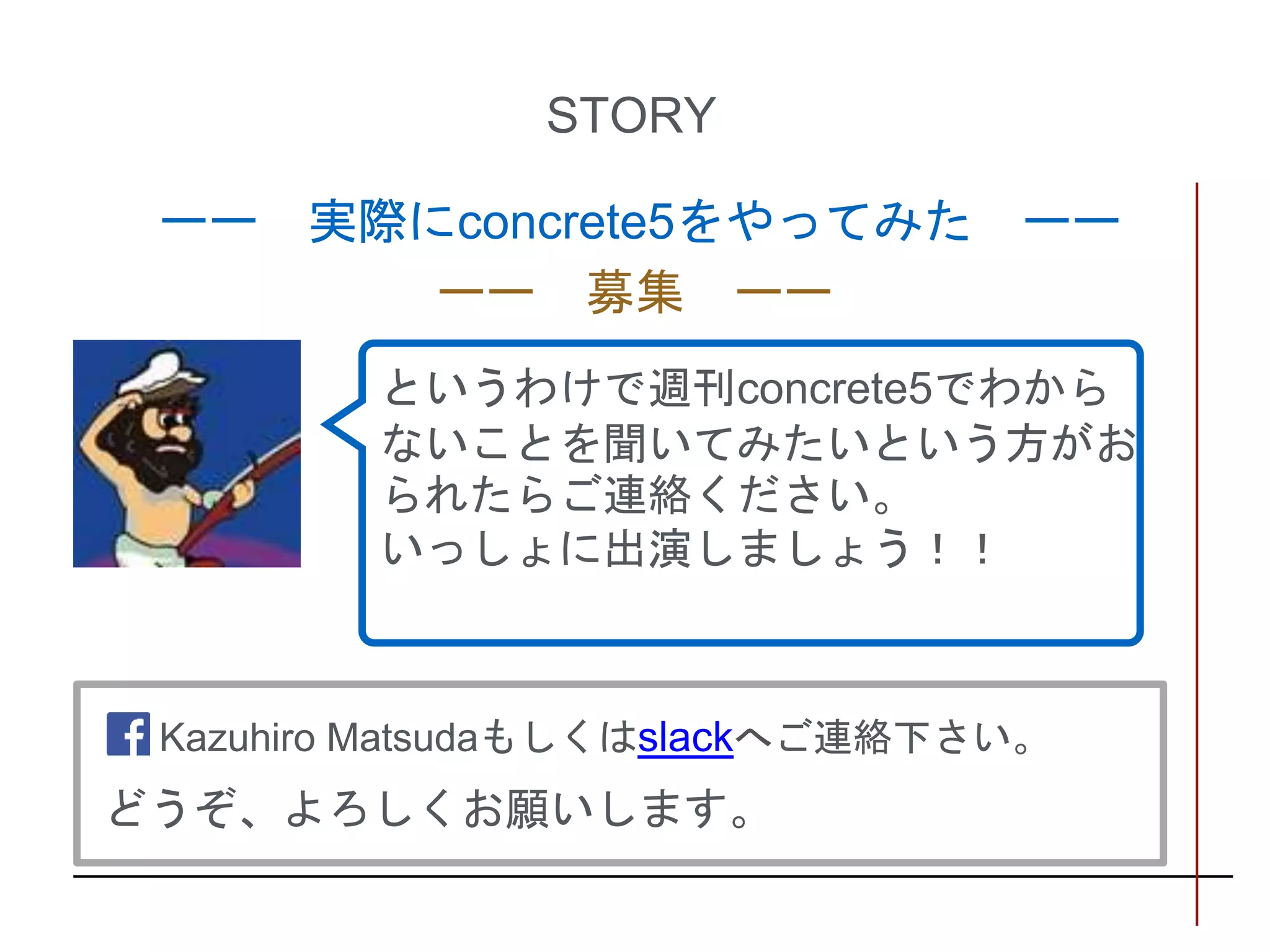 STORY
ーー 実際にconcrete5をやってみた ーー
ーー 募集 ーー
というわけで週刊concrete5でわから
ないことを聞いてみたいという方がお
られたらご連絡ください。
いっしょに出演しましょう！！
Kazuhiro Matsudaもしくはslackへご連絡下さい。
どうぞ、よろしくお願いします。
 