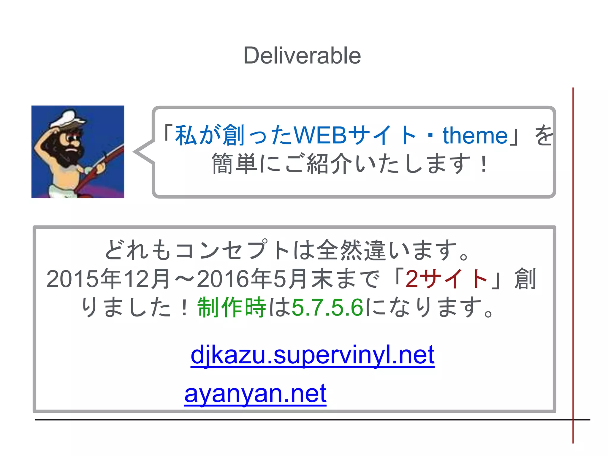 Deliverable
どれもコンセプトは全然違います。
2015年12月〜2016年5月末まで「2サイト」創
りました！制作時は5.7.5.6になります。
「私が創ったWEBサイト・theme」を
簡単にご紹介いたします！
djkazu.supervinyl.net
ayanyan.net
 