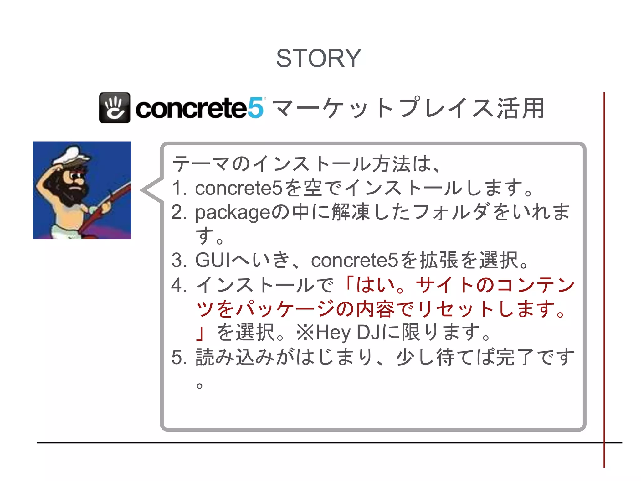 STORY
マーケットプレイス活用
テーマのインストール方法は、
1. concrete5を空でインストールします。
2. packageの中に解凍したフォルダをいれま
す。
3. GUIへいき、concrete5を拡張を選択。
4. インストールで「はい。サイトのコンテン
ツをパッケージの内容でリセットします。
」を選択。※Hey DJに限ります。
5. 読み込みがはじまり、少し待てば完了です
。
 