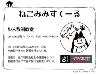 ねこみみすくーる
2013年から週末にCMSを中心の 
web製作者向け講習を行っている。
現在は、他の制作会社との連携をしつつ、
愛媛県松山市で主に製作活動をしている。
少人数制教室  
concrete5ジャパン インテグレートパートナー
 