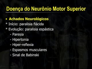 Doença do Neurônio Motor Superior 
•Achados Neurológicos 
* Início: paralisia flácida 
* Evolução: paralisia espástica 
- Paresia 
- Hipertonia 
- Hiper-reflexia 
- Espasmos musculares 
- Sinal de Babinski  
