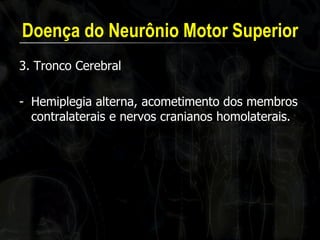 Doença do Neurônio Motor Superior 
3. Tronco Cerebral 
-Hemiplegia alterna, acometimento dos membros contralaterais e nervos cranianos homolaterais.  