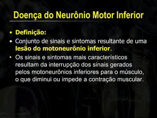 Doença do Neurônio Motor Inferior 
•Definição: 
•Conjunto de sinais e sintomas resultante de uma lesão do motoneurônio inferior. 
•Os sinais e sintomas mais característicos resultam da interrupção dos sinais gerados pelos motoneurônios inferiores para o músculo, o que diminui ou impede a contração muscular. 
 