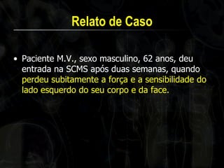 Relato de Caso 
•Paciente M.V., sexo masculino, 62 anos, deu entrada na SCMS após duas semanas, quando perdeu subitamente a força e a sensibilidade do lado esquerdo do seu corpo e da face.  