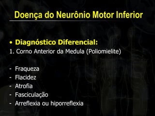 Doença do Neurônio Motor Inferior 
•Diagnóstico Diferencial: 
1. Corno Anterior da Medula (Poliomielite) 
-Fraqueza 
-Flacidez 
-Atrofia 
-Fasciculação 
-Arreflexia ou hiporreflexia 
 