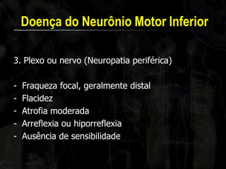 Doença do Neurônio Motor Inferior 
3. Plexo ou nervo (Neuropatia periférica) 
-Fraqueza focal, geralmente distal 
-Flacidez 
-Atrofia moderada 
-Arreflexia ou hiporreflexia 
-Ausência de sensibilidade  