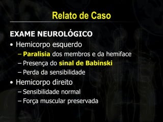 Relato de Caso 
EXAME NEUROLÓGICO 
•Hemicorpo esquerdo 
–Paralisia dos membros e da hemiface 
–Presença do sinal de Babinski 
–Perda da sensibilidade 
•Hemicorpo direito 
–Sensibilidade normal 
–Força muscular preservada  