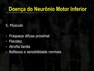 Doença do Neurônio Motor Inferior 
5. Músculo 
-Fraqueza difusa proximal 
-Flacidez 
-Atrofia tardia 
-Reflexos e sensibilidade normais  